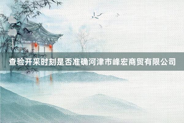 查验开采时刻是否准确河津市峰宏商贸有限公司