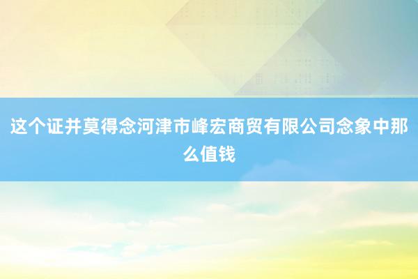 这个证并莫得念河津市峰宏商贸有限公司念象中那么值钱