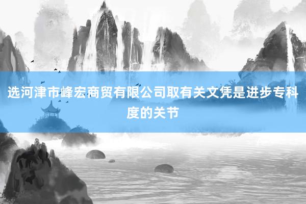选河津市峰宏商贸有限公司取有关文凭是进步专科度的关节
