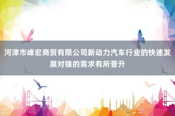 河津市峰宏商贸有限公司新动力汽车行业的快速发展对镍的需求有所晋升