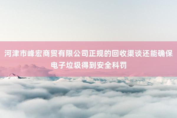 河津市峰宏商贸有限公司正规的回收渠谈还能确保电子垃圾得到安全科罚